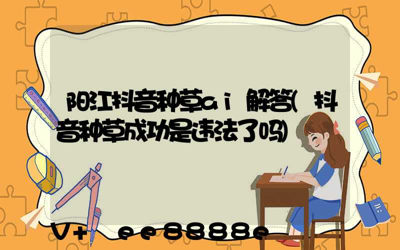 阳江抖音种草ai解答(抖音种草成功是违法了吗)
