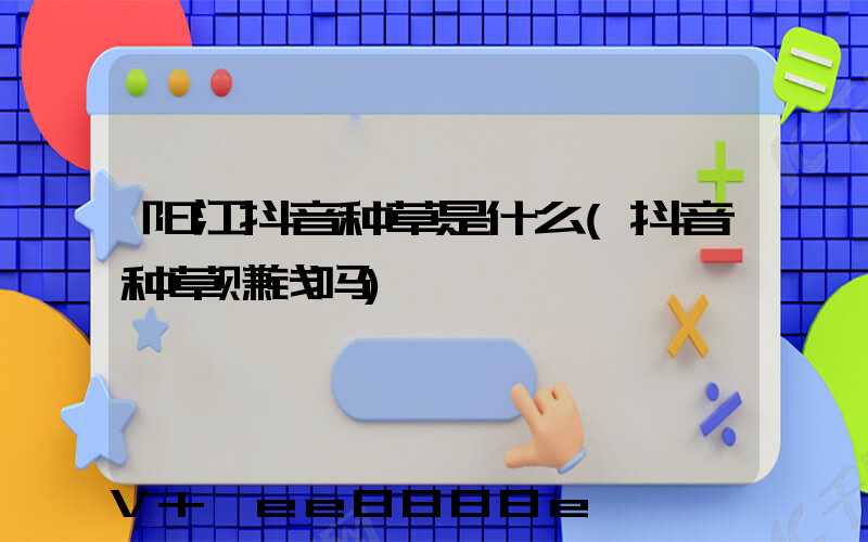 阳江抖音种草是什么(抖音种草赚钱吗)