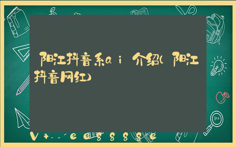 阳江抖音系ai介绍(阳江抖音网红)