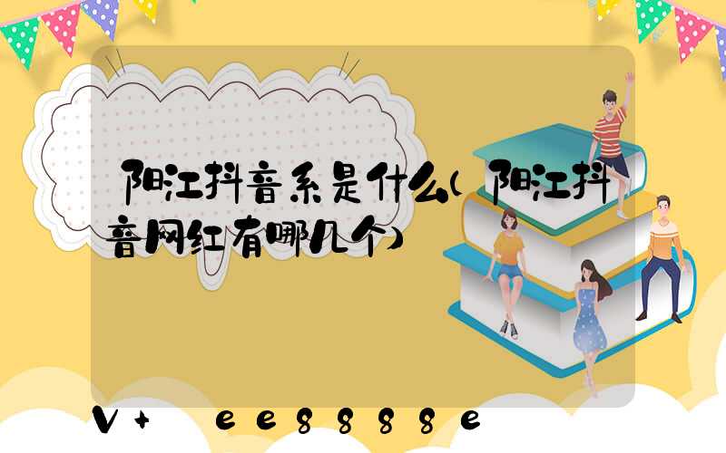 阳江抖音系是什么(阳江抖音网红有哪几个)