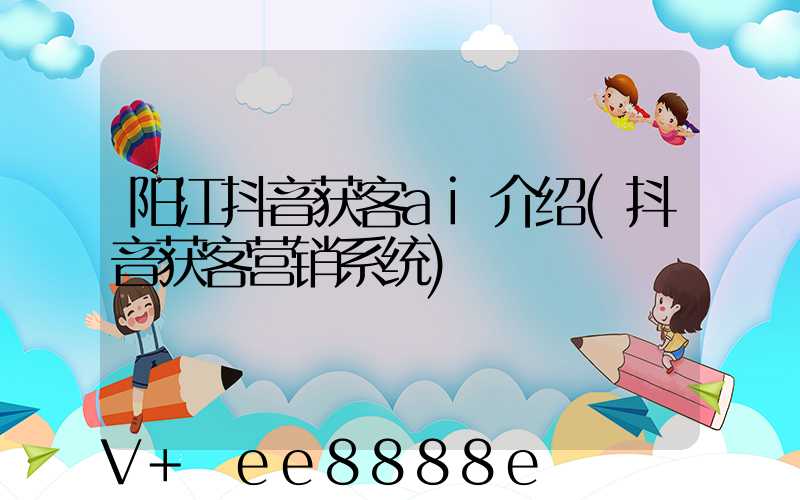 阳江抖音获客ai介绍(抖音获客营销系统)