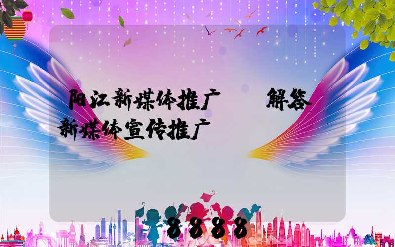 阳江新媒体推广ai解答(新媒体宣传推广)