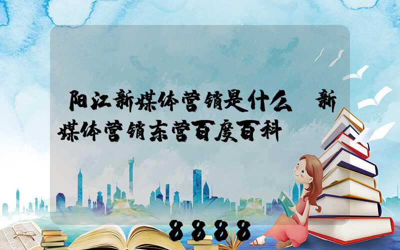 阳江新媒体营销是什么(新媒体营销东营百度百科)