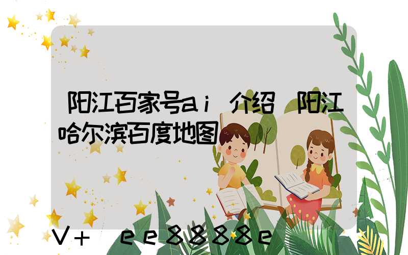 阳江百家号ai介绍(阳江哈尔滨百度地图)