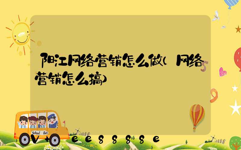 阳江网络营销怎么做(网络营销怎么搞)
