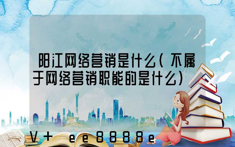 阳江网络营销是什么(不属于网络营销职能的是什么)