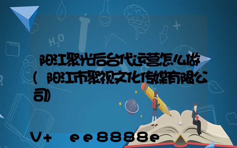 阳江聚光后台代运营怎么做(阳江市聚视文化传媒有限公司)
