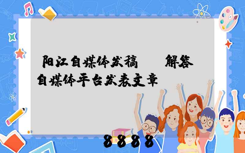 阳江自媒体发稿ai解答(自媒体平台发表文章)