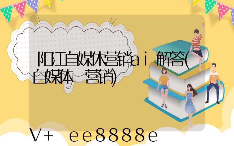 阳江自媒体营销ai解答(自媒体_营销)