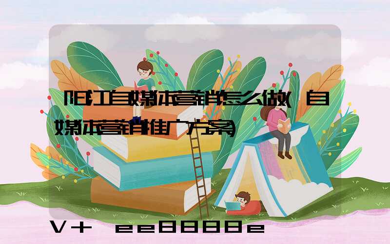 阳江自媒体营销怎么做(自媒体营销推广方案)