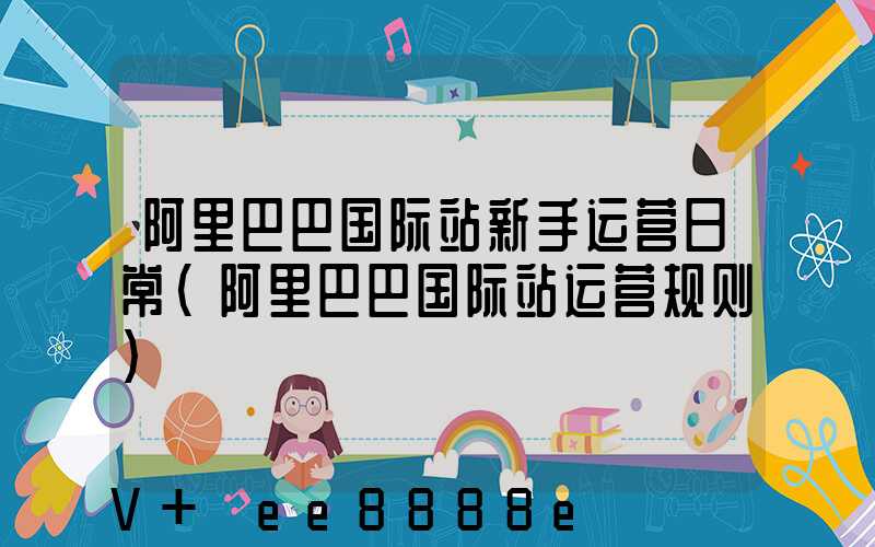 阿里巴巴国际站新手运营日常(阿里巴巴国际站运营规则)