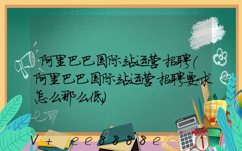 阿里巴巴国际站运营招聘(阿里巴巴国际站运营招聘要求怎么那么低)