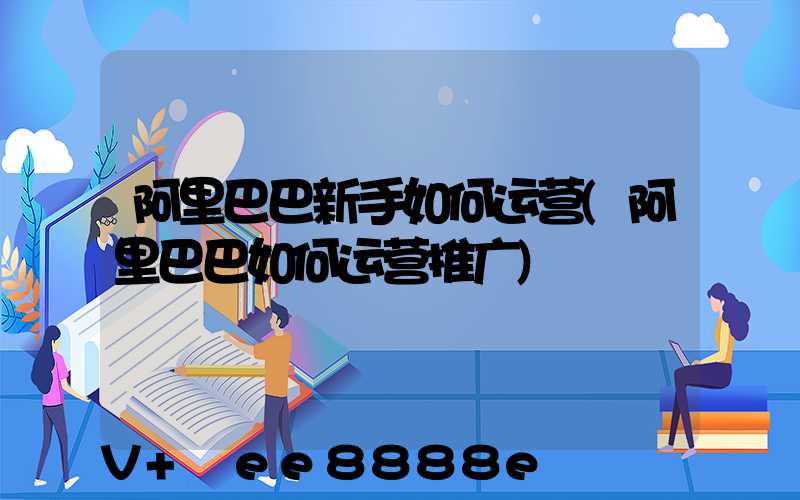 阿里巴巴新手如何运营(阿里巴巴如何运营推广)