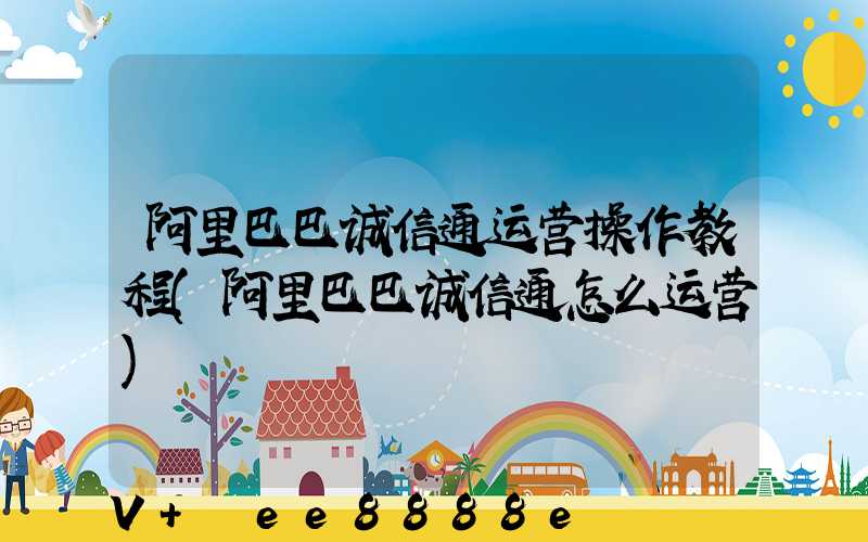 阿里巴巴诚信通运营操作教程(阿里巴巴诚信通怎么运营)