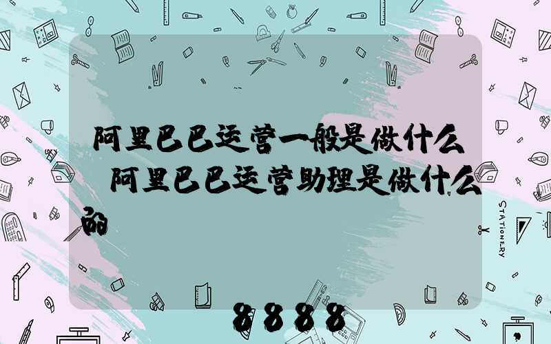 阿里巴巴运营一般是做什么(阿里巴巴运营助理是做什么的)