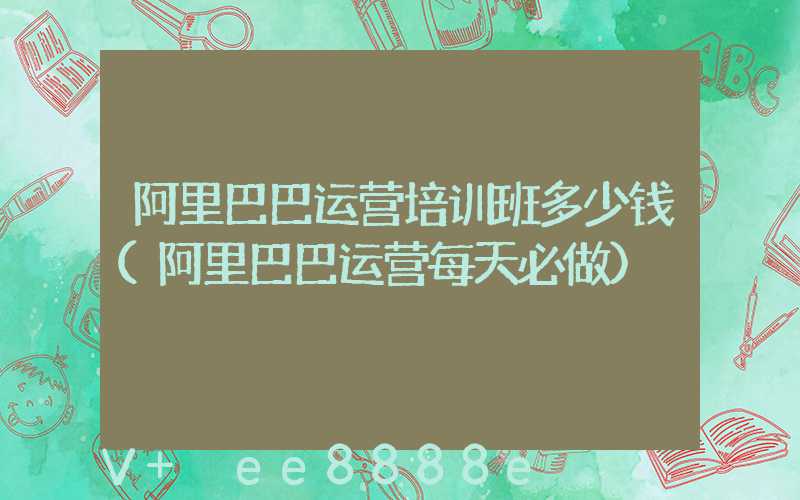 阿里巴巴运营培训班多少钱(阿里巴巴运营每天必做)