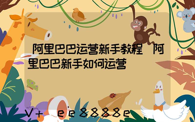阿里巴巴运营新手教程(阿里巴巴新手如何运营)