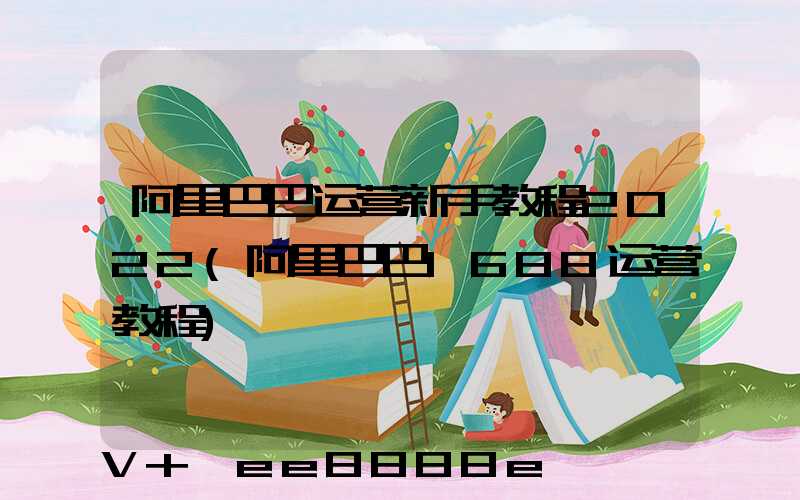 阿里巴巴运营新手教程2022(阿里巴巴1688运营教程)