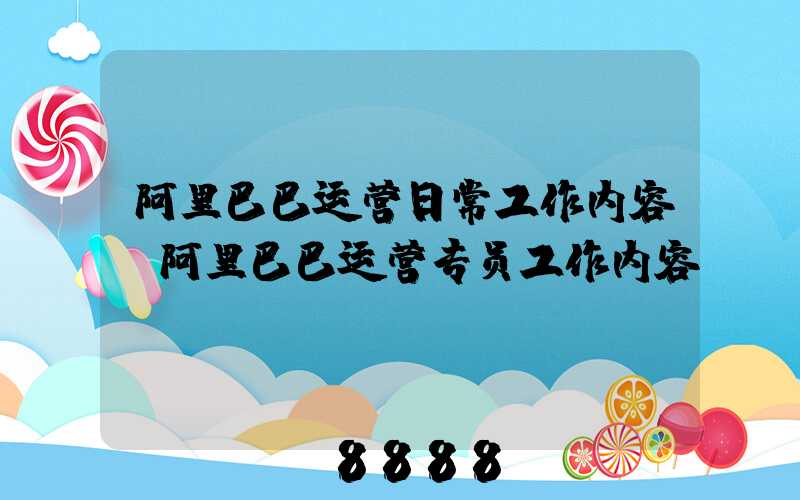 阿里巴巴运营日常工作内容(阿里巴巴运营专员工作内容)