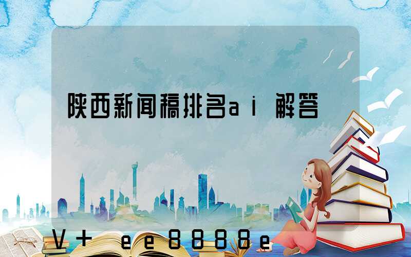 陕西新闻稿排名ai解答