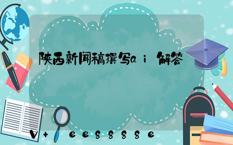 陕西新闻稿撰写ai解答
