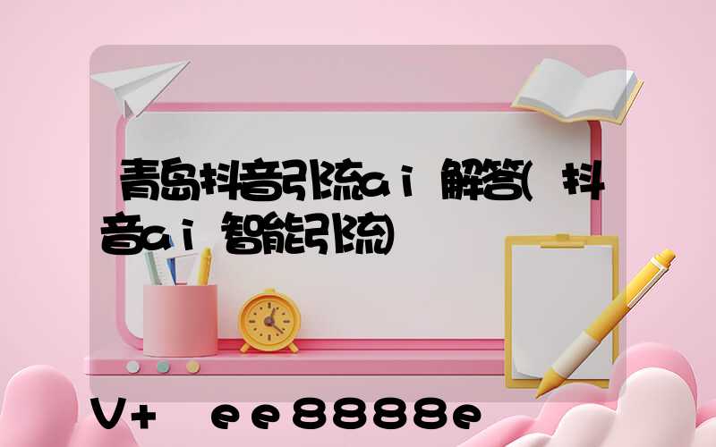 青岛抖音引流ai解答(抖音ai智能引流)