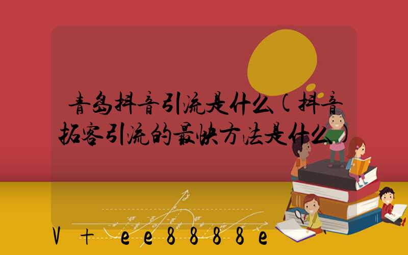 青岛抖音引流是什么(抖音拓客引流的最快方法是什么)