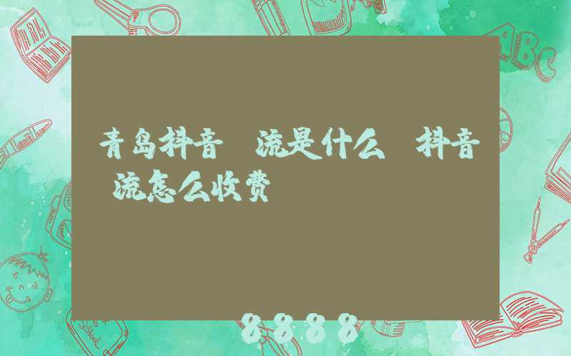 青岛抖音投流是什么(抖音投流怎么收费)
