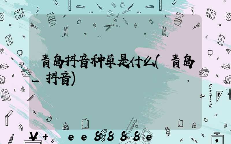 青岛抖音种草是什么(青岛_抖音)