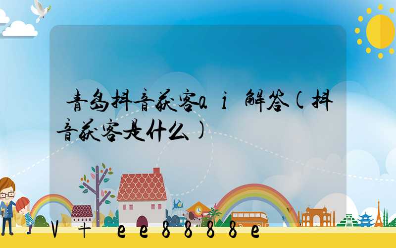 青岛抖音获客ai解答(抖音获客是什么)