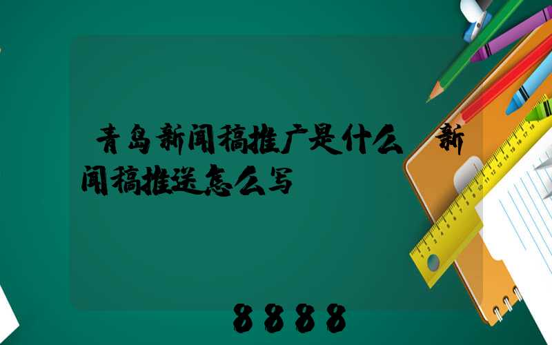 青岛新闻稿推广是什么(新闻稿推送怎么写)