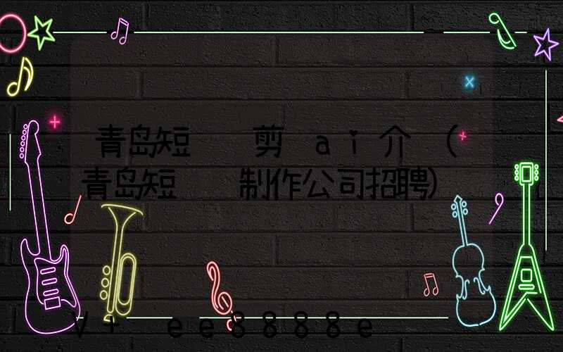 青岛短视频剪辑ai介绍(青岛短视频制作公司招聘)