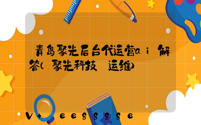 青岛聚光后台代运营ai解答(聚光科技_运维)