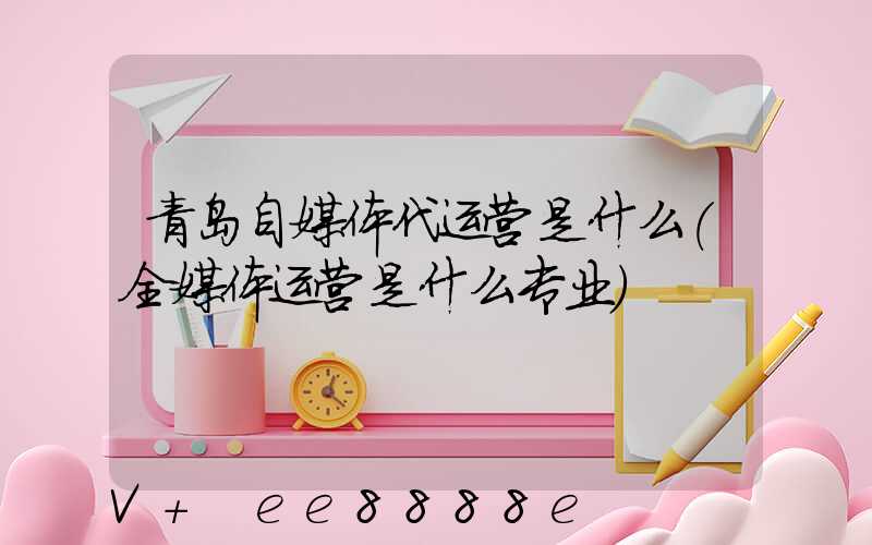 青岛自媒体代运营是什么(全媒体运营是什么专业)