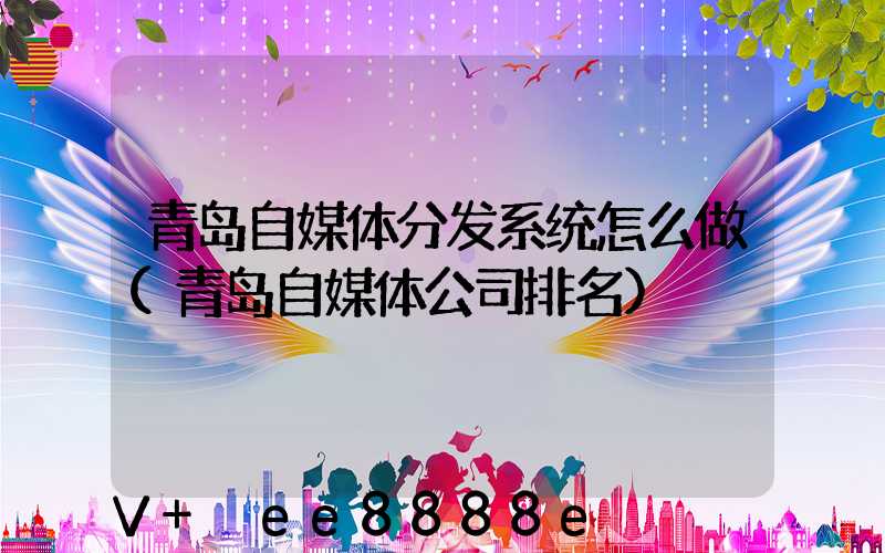 青岛自媒体分发系统怎么做(青岛自媒体公司排名)