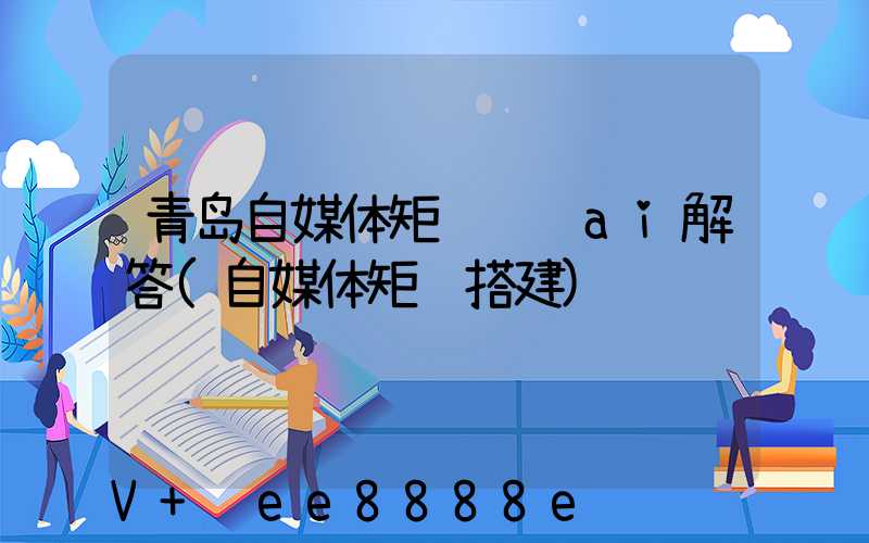 青岛自媒体矩阵营销ai解答(自媒体矩阵搭建)
