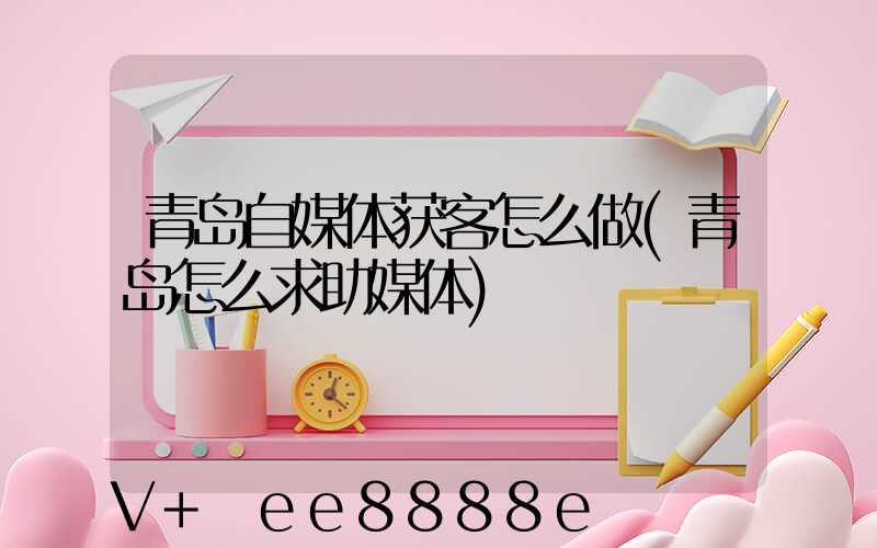 青岛自媒体获客怎么做(青岛怎么求助媒体)