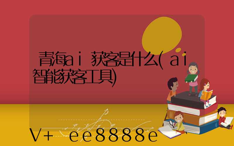 青海ai获客是什么(ai智能获客工具)