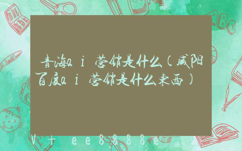 青海ai营销是什么(咸阳百度ai营销是什么东西)