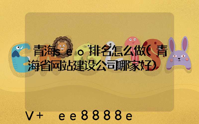 青海seo排名怎么做(青海省网站建设公司哪家好)