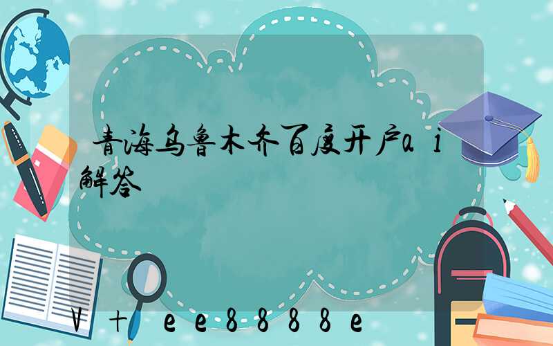 青海乌鲁木齐百度开户ai解答