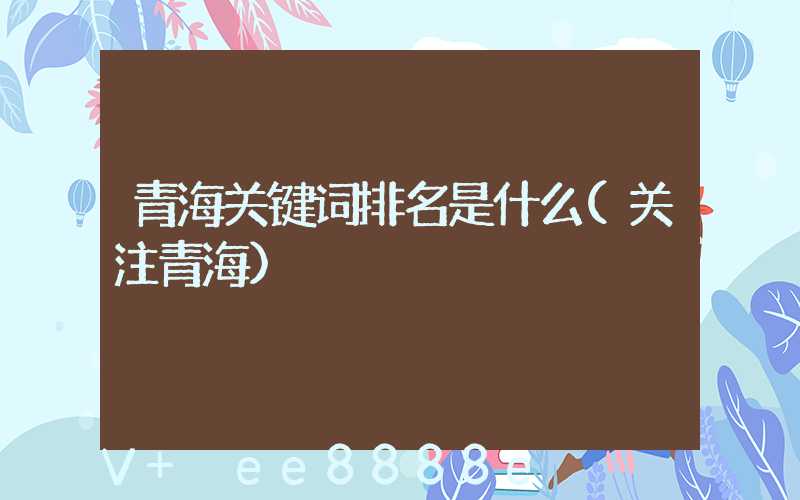 青海关键词排名是什么(关注青海)