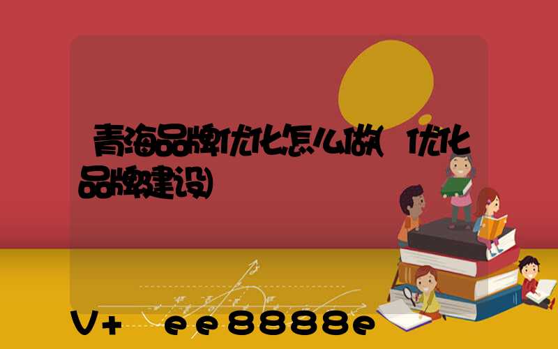 青海品牌优化怎么做(优化品牌建设)