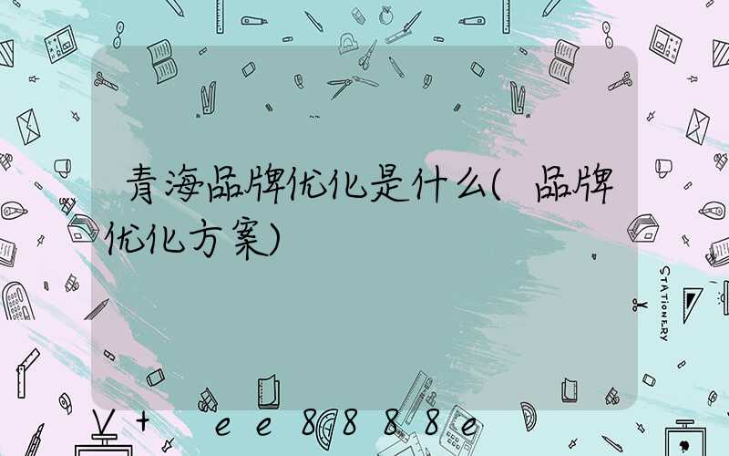 青海品牌优化是什么(品牌优化方案)