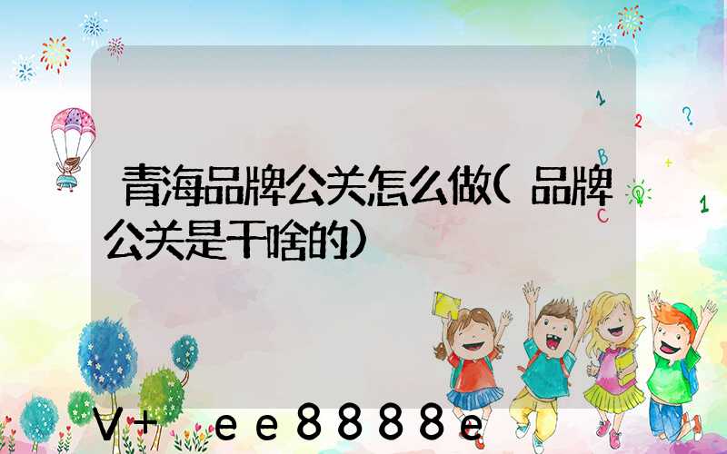 青海品牌公关怎么做(品牌公关是干啥的)