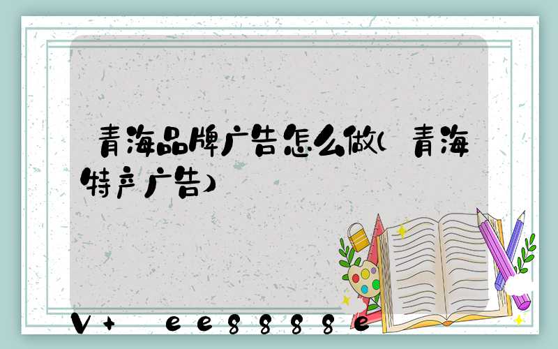 青海品牌广告怎么做(青海特产广告)