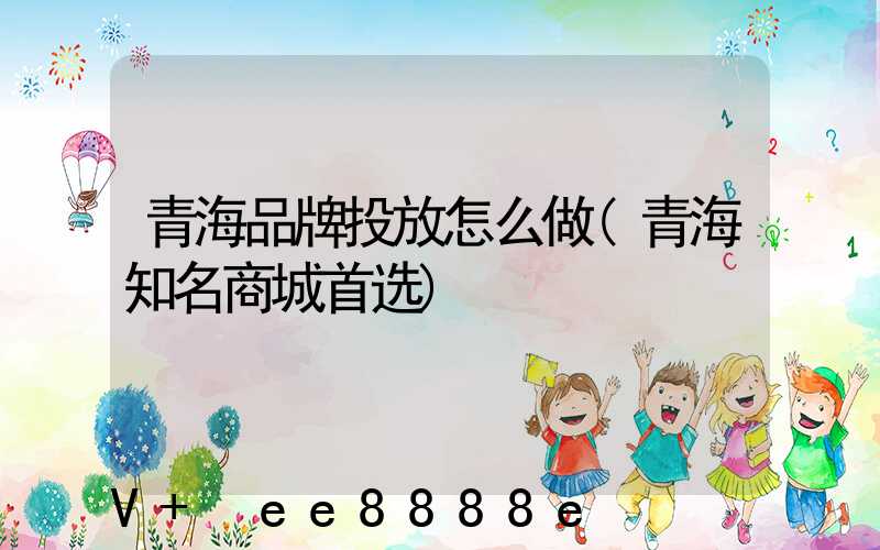青海品牌投放怎么做(青海知名商城首选)