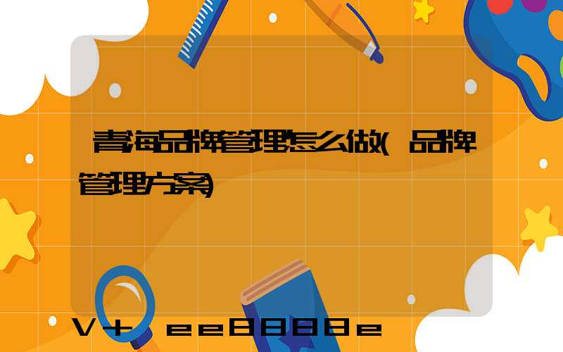 青海品牌管理怎么做(品牌管理方案)