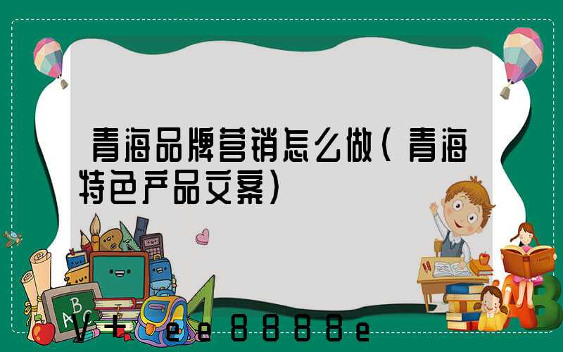青海品牌营销怎么做(青海特色产品文案)
