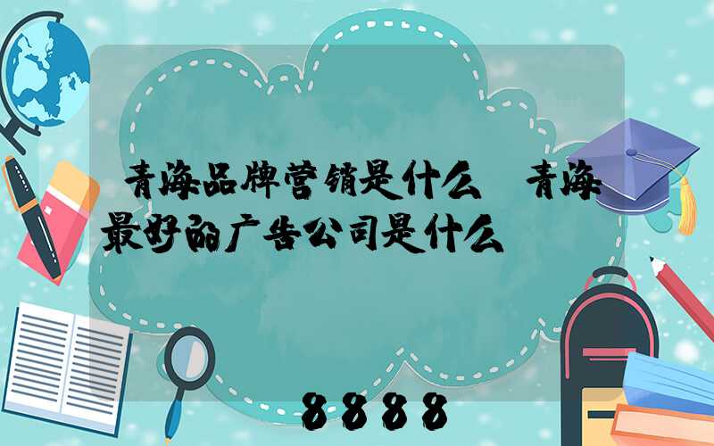 青海品牌营销是什么(青海最好的广告公司是什么)